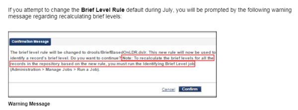 If you attempt to change the Brief Level Rule default during July, you will be prompted by the following warning message regarding recalculating brief levels: The brief level rule will be changed to drools/BriefBasedOnLDR.dslr. This new rule will now be used to identify a record's brief level. Do you want to continue? Note: To recalculate the brief levels for all the records in the repository based on the new rule, you must run the Identifying Brief Level job (Administration > Manage Jobs > Run a Job)